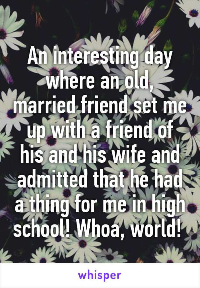 An interesting day where an old, married friend set me up with a friend of his and his wife and admitted that he had a thing for me in high school! Whoa, world! 