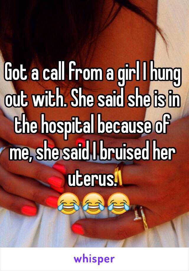 Got a call from a girl I hung out with. She said she is in the hospital because of me, she said I bruised her uterus.
😂😂😂