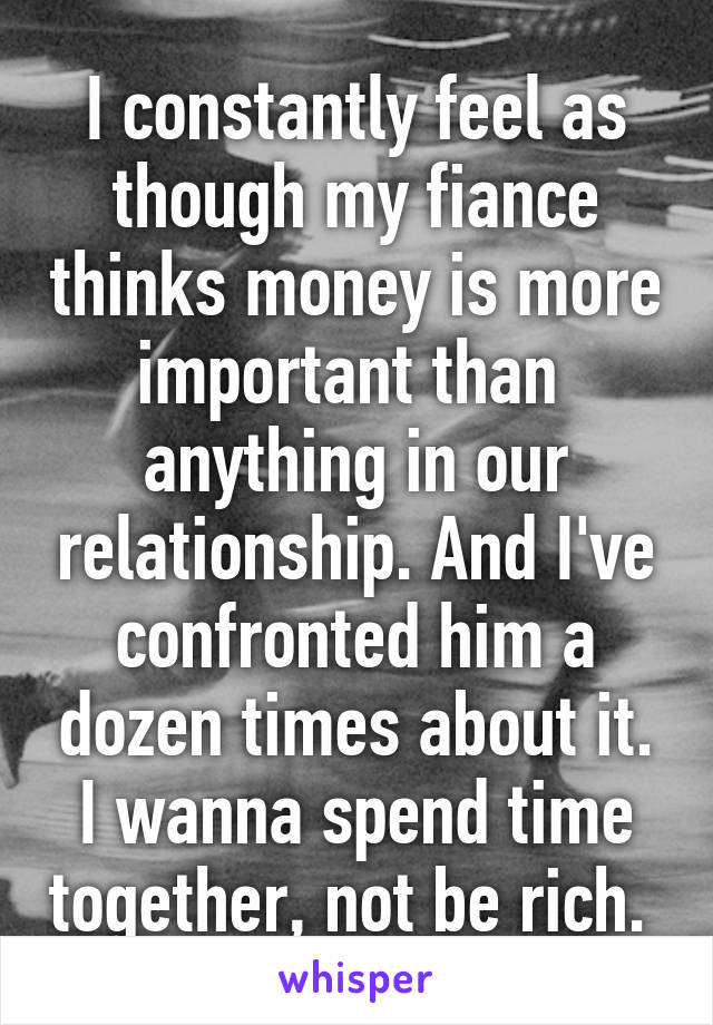 I constantly feel as though my fiance thinks money is more important than  anything in our relationship. And I've confronted him a dozen times about it. I wanna spend time together, not be rich. 