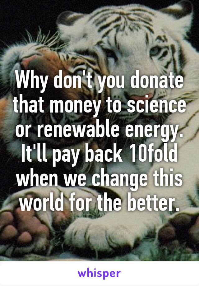 Why don't you donate that money to science or renewable energy. It'll pay back 10fold when we change this world for the better.