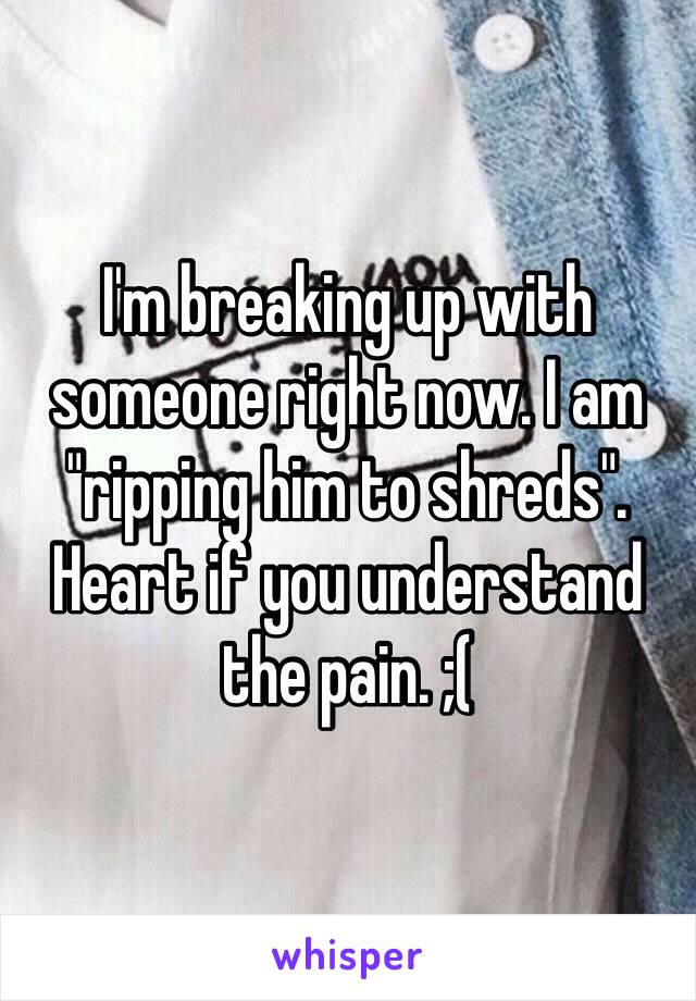 I'm breaking up with someone right now. I am "ripping him to shreds". Heart if you understand the pain. ;(