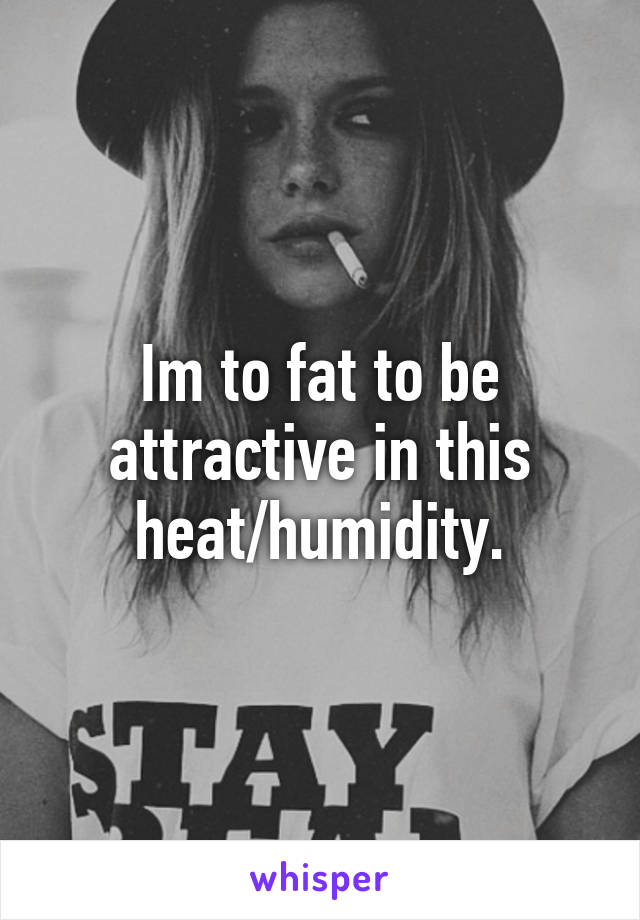 Im to fat to be attractive in this heat/humidity.