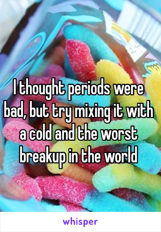 I thought periods were bad, but try mixing it with a cold and the worst breakup in the world