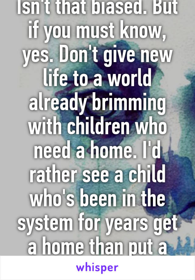 Isn't that biased. But if you must know, yes. Don't give new life to a world already brimming with children who need a home. I'd rather see a child who's been in the system for years get a home than put a baby up for adoption.