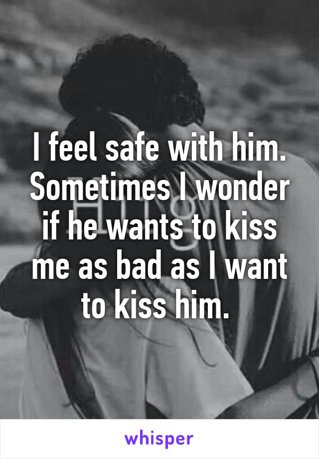 I feel safe with him. Sometimes I wonder if he wants to kiss me as bad as I want to kiss him. 