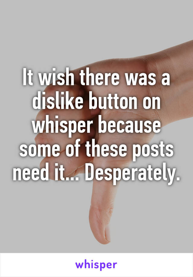 It wish there was a dislike button on whisper because some of these posts need it... Desperately.  