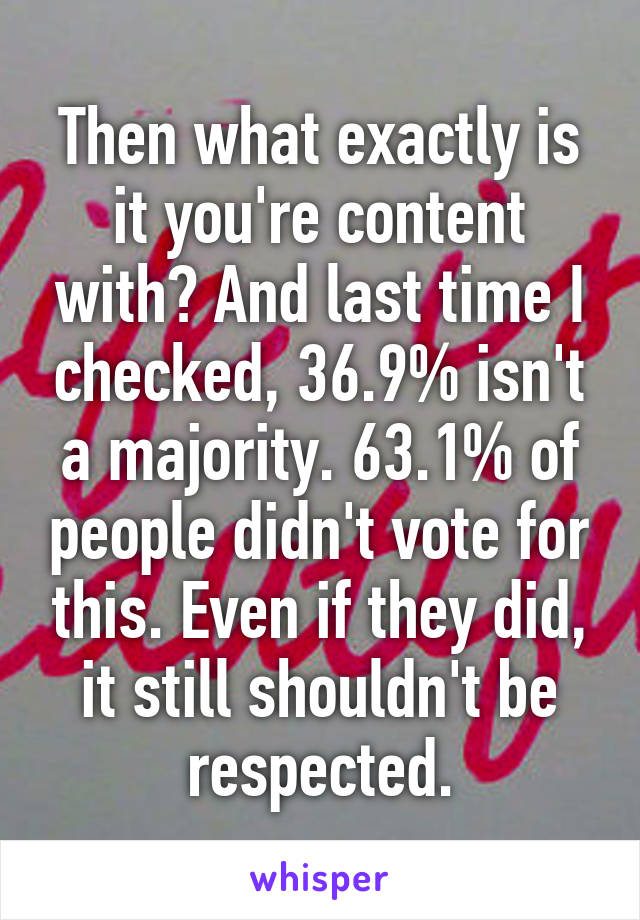 Then what exactly is it you're content with? And last time I checked, 36.9% isn't a majority. 63.1% of people didn't vote for this. Even if they did, it still shouldn't be respected.