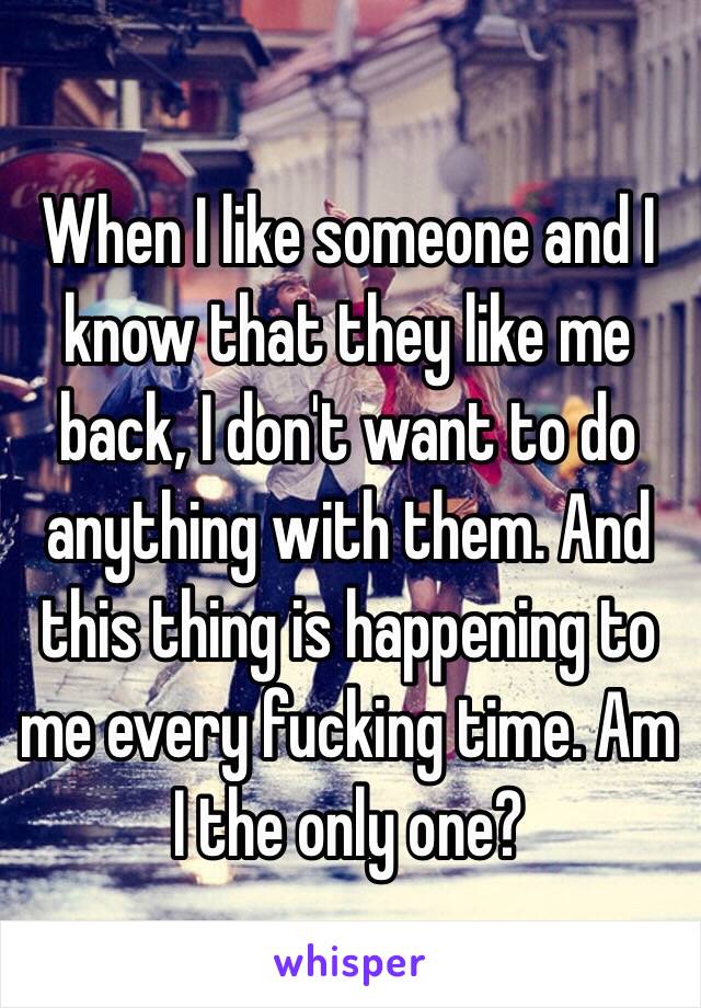 When I like someone and I know that they like me back, I don't want to do anything with them. And this thing is happening to me every fucking time. Am I the only one? 