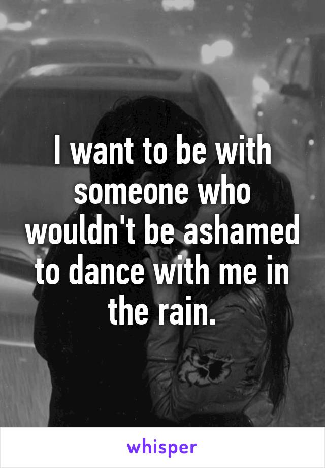 I want to be with someone who wouldn't be ashamed to dance with me in the rain.