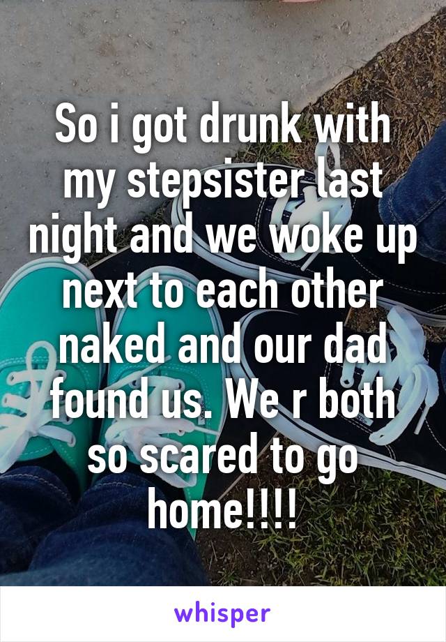 So i got drunk with my stepsister last night and we woke up next to each other naked and our dad found us. We r both so scared to go home!!!!