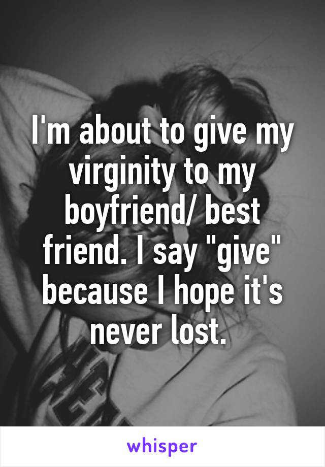 I'm about to give my virginity to my boyfriend/ best friend. I say "give" because I hope it's never lost. 