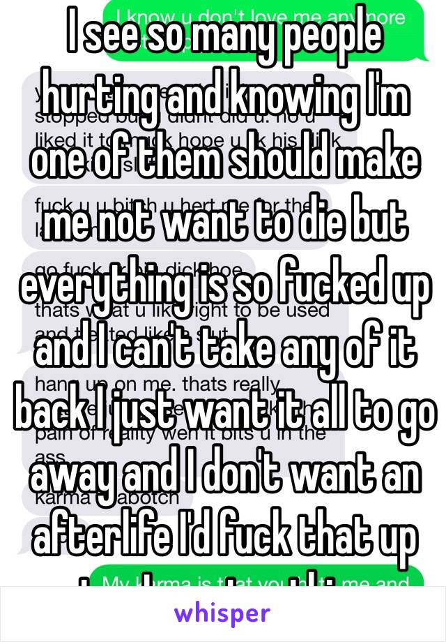 I see so many people hurting and knowing I'm one of them should make me not want to die but everything is so fucked up and I can't take any of it back I just want it all to go away and I don't want an afterlife I'd fuck that up too I want nothing