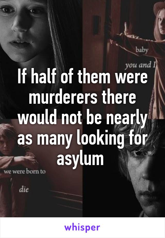 If half of them were murderers there would not be nearly as many looking for asylum 