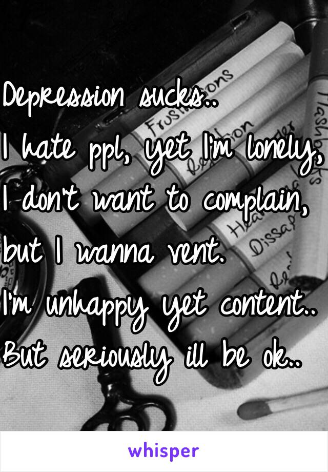 Depression sucks.. 
I hate ppl, yet I'm lonely, 
I don't want to complain, 
but I wanna vent. 
I'm unhappy yet content.. 
But seriously ill be ok.. 