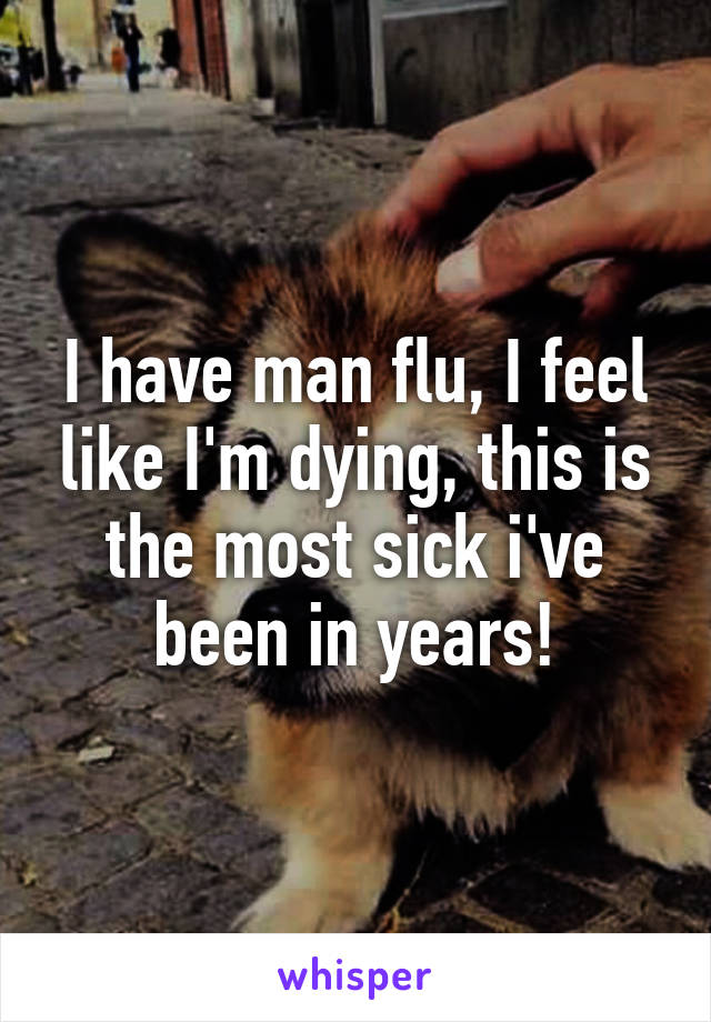 I have man flu, I feel like I'm dying, this is the most sick i've been in years!