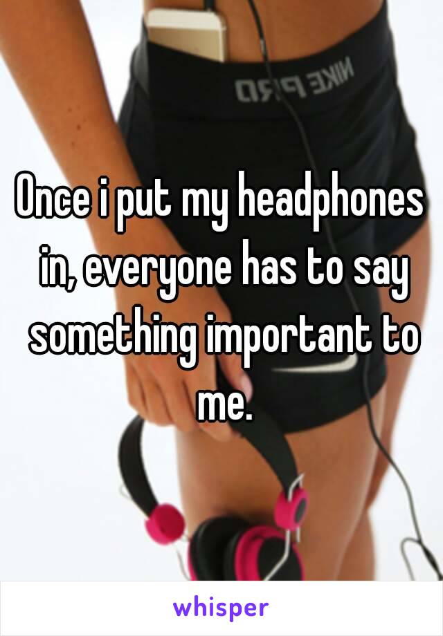 Once i put my headphones in, everyone has to say something important to me.