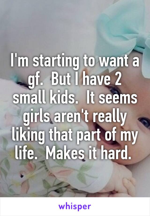 I'm starting to want a gf.  But I have 2 small kids.  It seems girls aren't really liking that part of my life.  Makes it hard. 