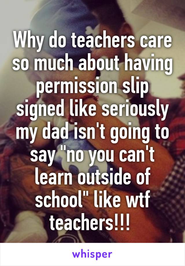 Why do teachers care so much about having permission slip signed like seriously my dad isn't going to say "no you can't learn outside of school" like wtf teachers!!! 