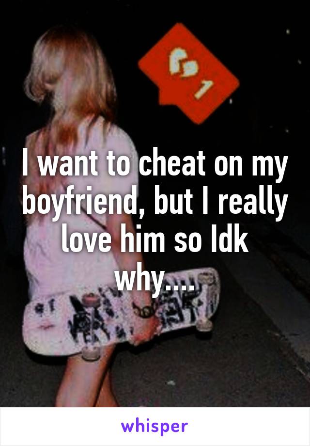 I want to cheat on my boyfriend, but I really love him so Idk why....