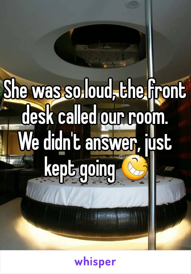 She was so loud, the front desk called our room. 
We didn't answer, just kept going 😆