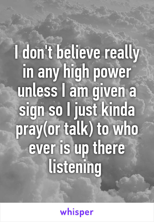 I don't believe really in any high power unless I am given a sign so I just kinda pray(or talk) to who ever is up there listening 