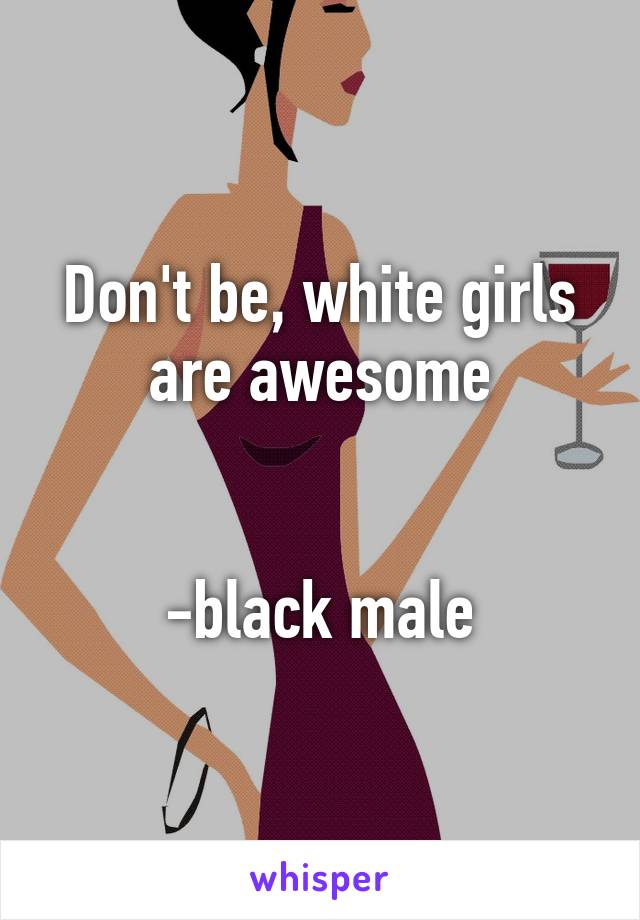 Don't be, white girls are awesome


-black male