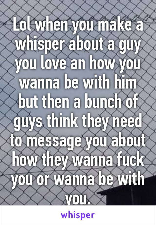 Lol when you make a whisper about a guy you love an how you wanna be with him but then a bunch of guys think they need to message you about how they wanna fuck you or wanna be with you.