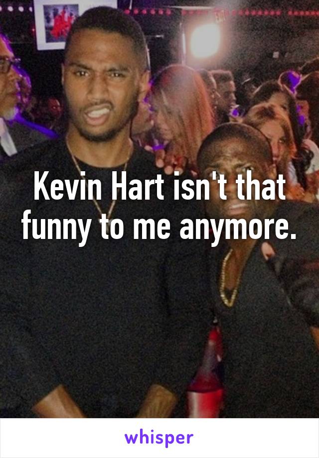 Kevin Hart isn't that funny to me anymore. 