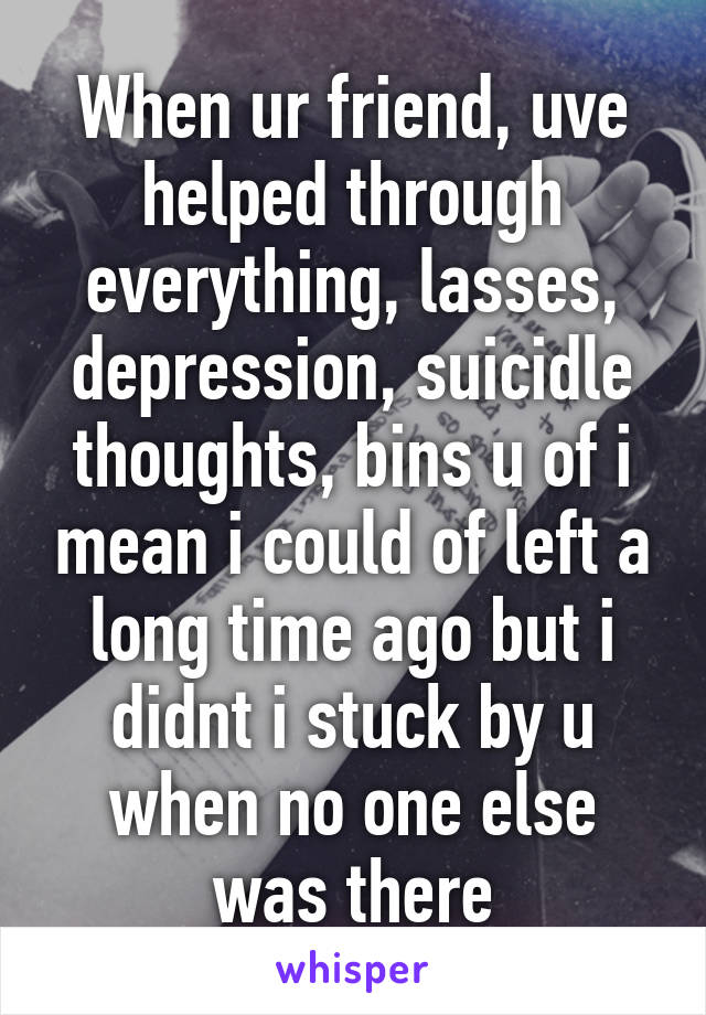 When ur friend, uve helped through everything, lasses, depression, suicidle thoughts, bins u of i mean i could of left a long time ago but i didnt i stuck by u when no one else was there