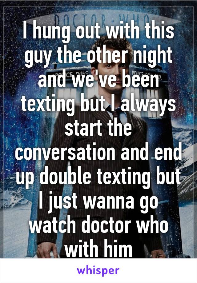 I hung out with this guy the other night and we've been texting but I always start the conversation and end up double texting but I just wanna go watch doctor who with him