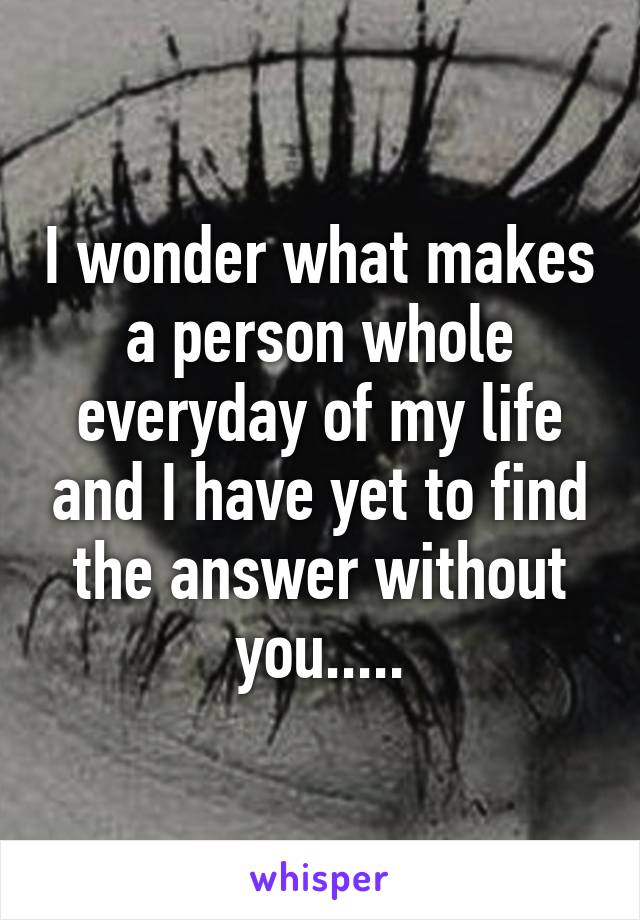 I wonder what makes a person whole everyday of my life and I have yet to find the answer without you.....