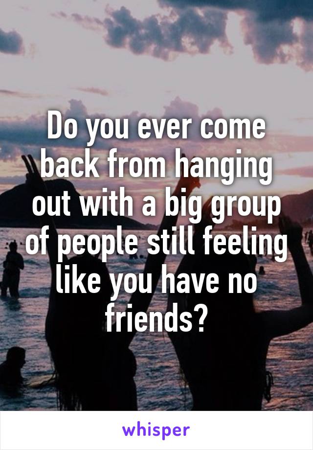 Do you ever come back from hanging out with a big group of people still feeling like you have no friends?