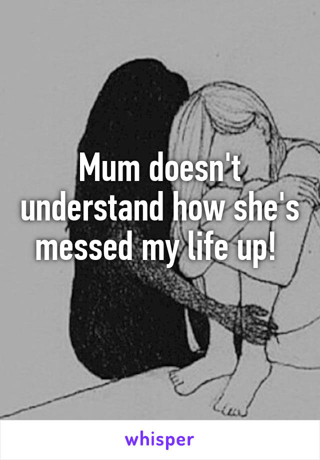 Mum doesn't understand how she's messed my life up! 
