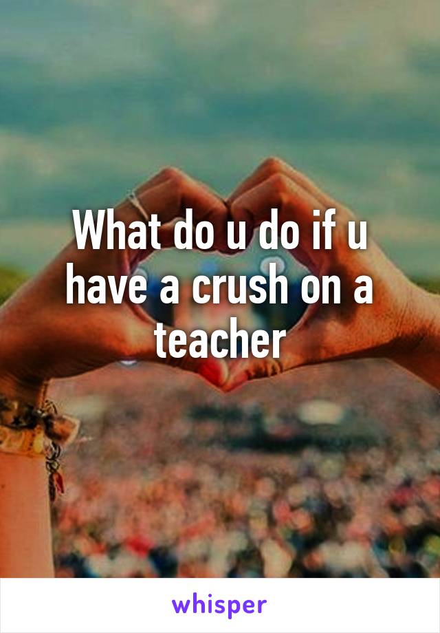 What do u do if u have a crush on a teacher
