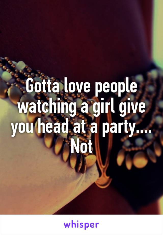 Gotta love people watching a girl give you head at a party.... Not