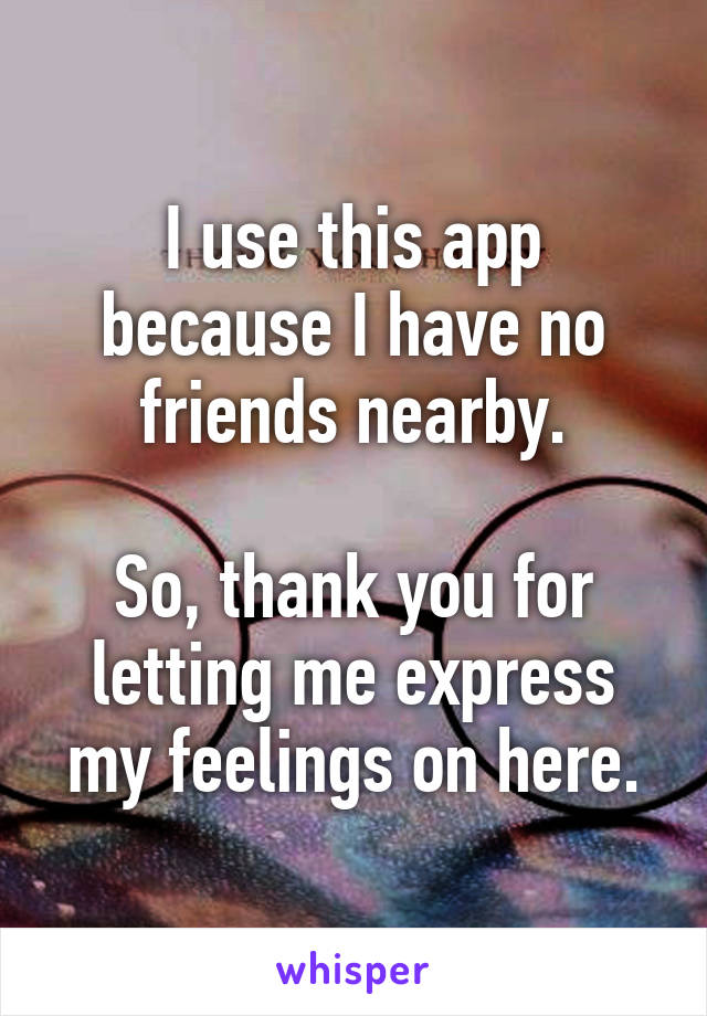 I use this app because I have no friends nearby.

So, thank you for letting me express my feelings on here.