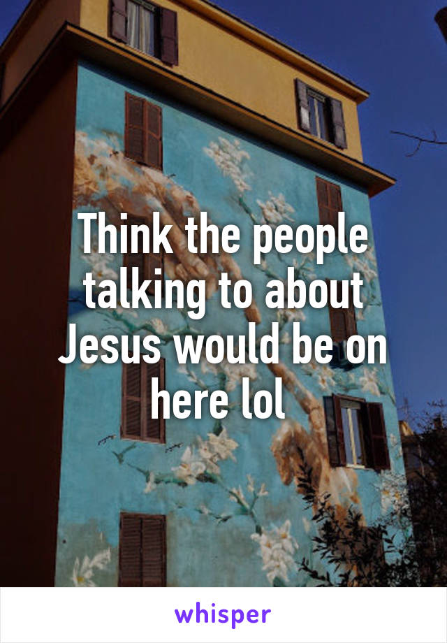 Think the people talking to about Jesus would be on here lol 