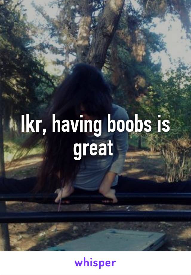 Ikr, having boobs is great 