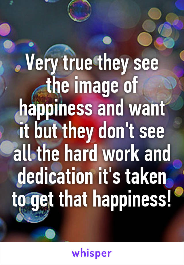 Very true they see the image of happiness and want it but they don't see all the hard work and dedication it's taken to get that happiness!