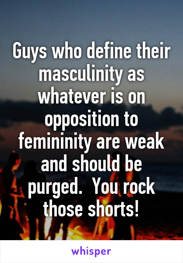 Guys who define their masculinity as whatever is on opposition to femininity are weak and should be purged.  You rock those shorts!