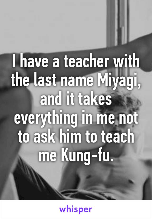 I have a teacher with the last name Miyagi, and it takes everything in me not to ask him to teach me Kung-fu.