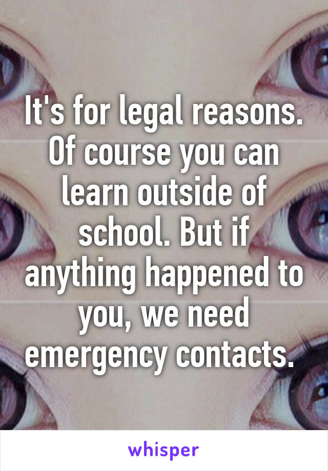 It's for legal reasons. Of course you can learn outside of school. But if anything happened to you, we need emergency contacts. 