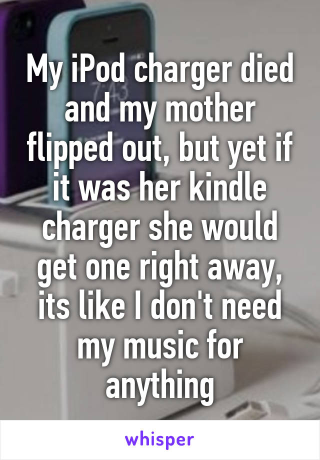 My iPod charger died and my mother flipped out, but yet if it was her kindle charger she would get one right away, its like I don't need my music for anything