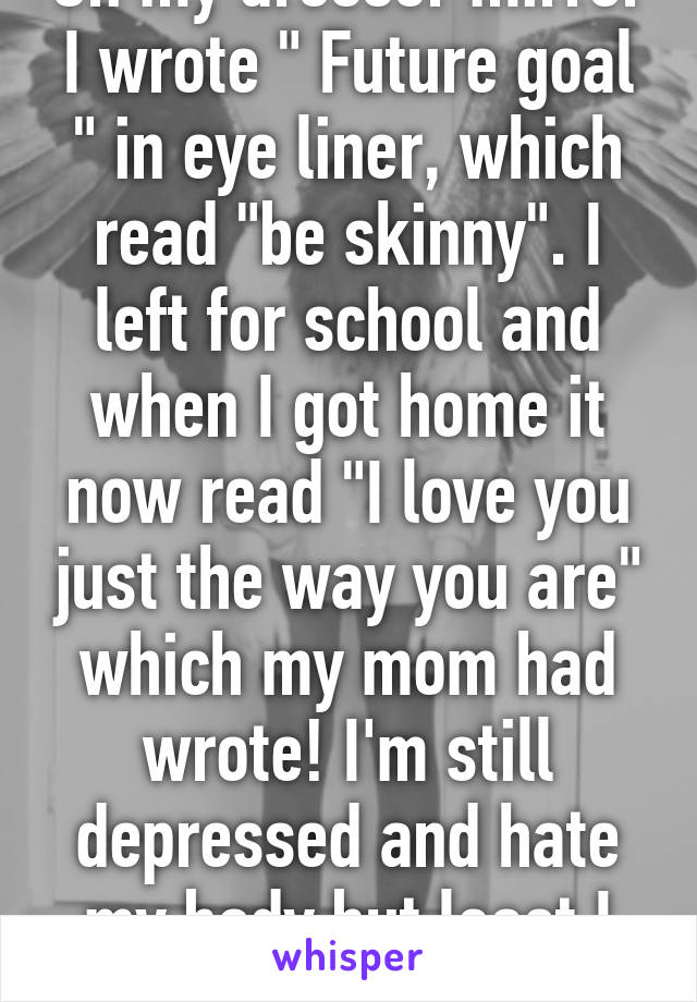 On my dresser mirror I wrote " Future goal " in eye liner, which read "be skinny". I left for school and when I got home it now read "I love you just the way you are" which my mom had wrote! I'm still depressed and hate my body but least I know I'm loved  