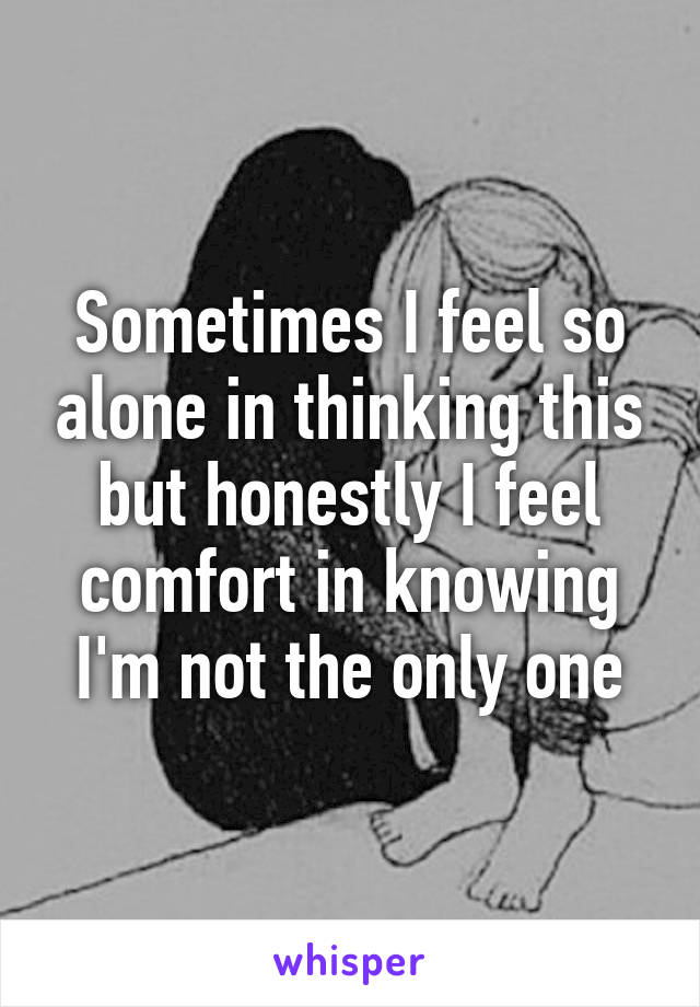 Sometimes I feel so alone in thinking this but honestly I feel comfort in knowing I'm not the only one