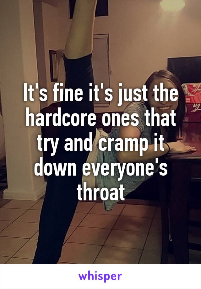 It's fine it's just the hardcore ones that try and cramp it down everyone's throat