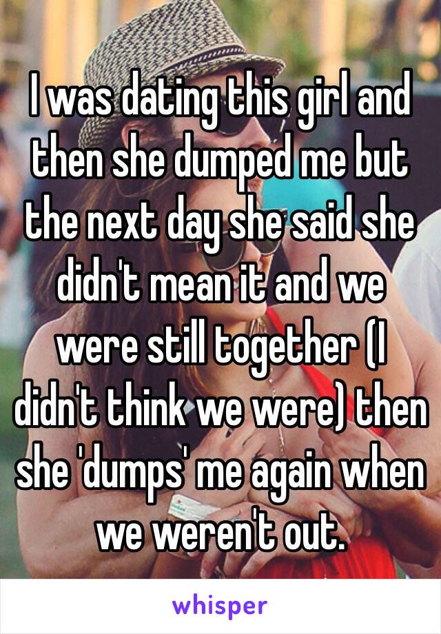 I was dating this girl and then she dumped me but the next day she said she didn't mean it and we were still together (I didn't think we were) then she 'dumps' me again when we weren't out. 