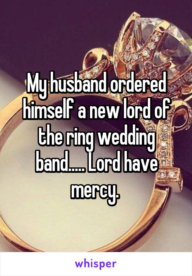 My husband ordered himself a new lord of the ring wedding band..... Lord have mercy. 
