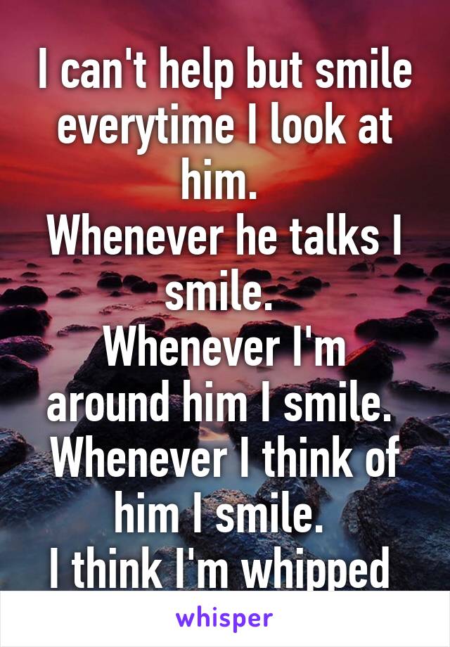 I can't help but smile everytime I look at him. 
Whenever he talks I smile. 
Whenever I'm around him I smile. 
Whenever I think of him I smile. 
I think I'm whipped 