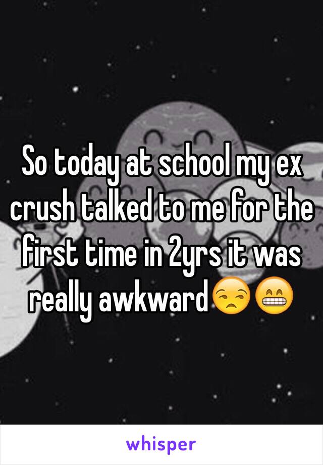 So today at school my ex crush talked to me for the first time in 2yrs it was really awkward😒😁